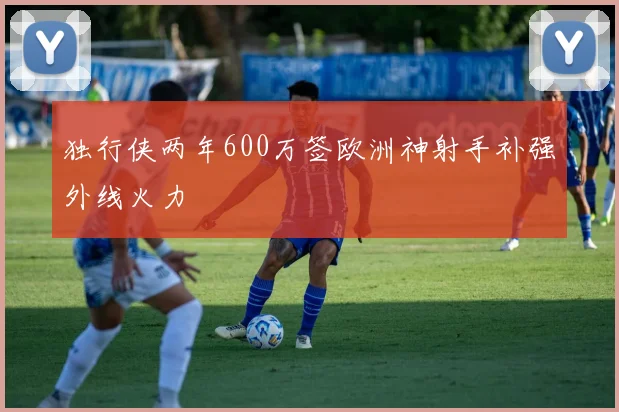 独行侠两年600万签欧洲神射手补强外线火力